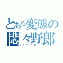 とある変態の悶々野郎（イヤッホー）