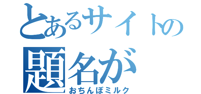 とあるサイトの題名が（おちんぽミルク）