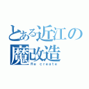 とある近江の魔改造（Ｒｅ ｃｒｅａｔｅ）