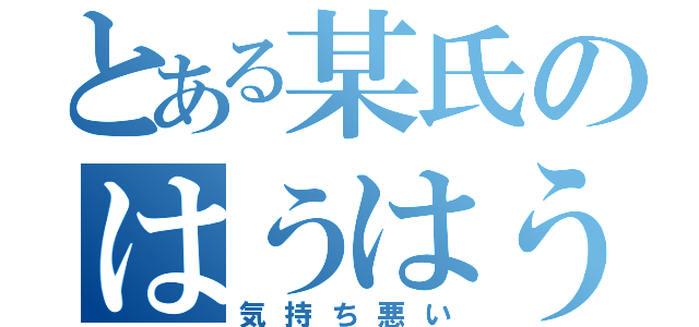 とある某氏のはうはう（気持ち悪い）