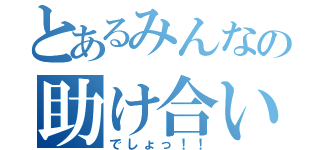 とあるみんなの助け合い（でしょっ！！）