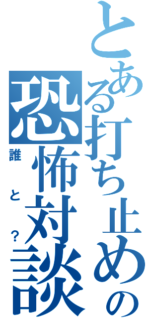 とある打ち止めの恐怖対談（誰と？）