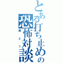 とある打ち止めの恐怖対談（誰と？）