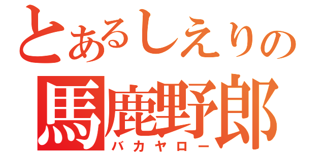 とあるしえりの馬鹿野郎（バカヤロー）