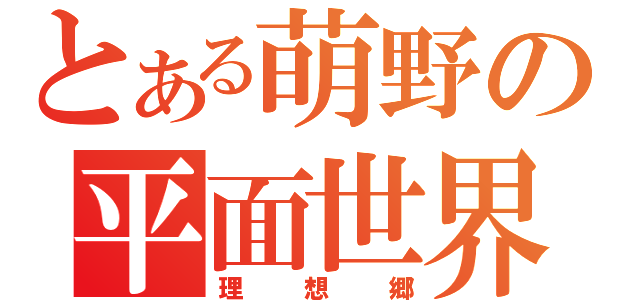 とある萌野の平面世界（理想郷）