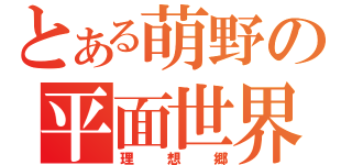 とある萌野の平面世界（理想郷）