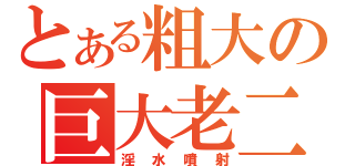 とある粗大の巨大老二（淫水噴射）