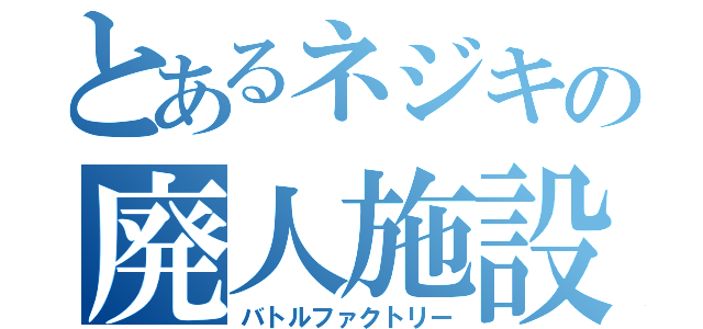 とあるネジキの廃人施設（バトルファクトリー）