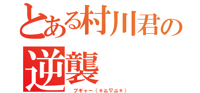 とある村川君の逆襲（ プギャー（＊≧∇≦＊））