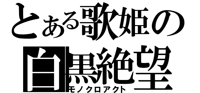 とある歌姫の白黒絶望（モノクロアクト）