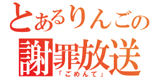 とあるりんごの謝罪放送（「ごめんて」）