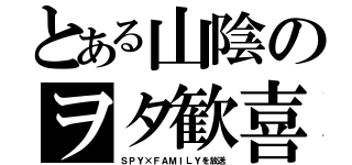 とある山陰のヲタ歓喜（ＳＰＹ×ＦＡＭＩＬＹを放送）