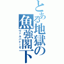 とある地獄の魚強閣下（ヴァルバトーゼ）