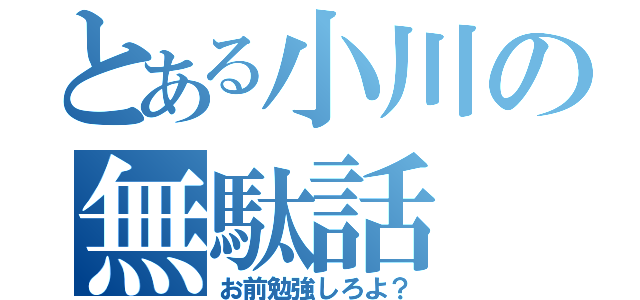 とある小川の無駄話（お前勉強しろよ？）