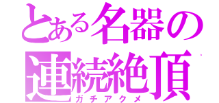 とある名器の連続絶頂（ガチアクメ）