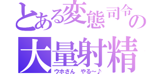 とある変態司令の大量射精（ウホさん やる～♪）