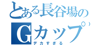 とある長谷場のＧカップ（デカすぎる）