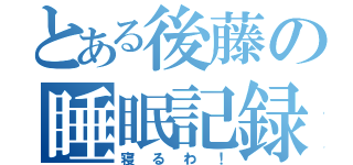 とある後藤の睡眠記録（寝るわ！）