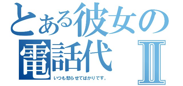 とある彼女の電話代Ⅱ（いつも怒らせてばかりです。）