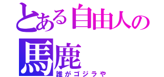 とある自由人の馬鹿（誰がゴジラや）