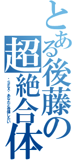 とある後藤の超絶合体（〜ＳＥＸ〜あなたと合体したい）