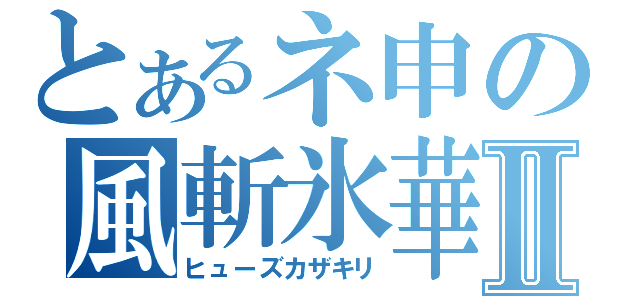 とあるネ申の風斬氷華Ⅱ（ヒューズカザキリ）