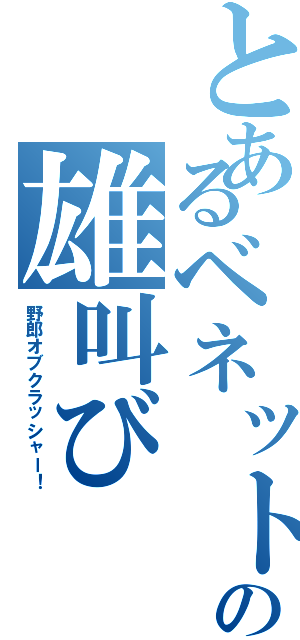 とあるベネットの雄叫び（野郎オブクラッシャー！）