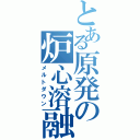 とある原発の炉心溶融（メルトダウン）