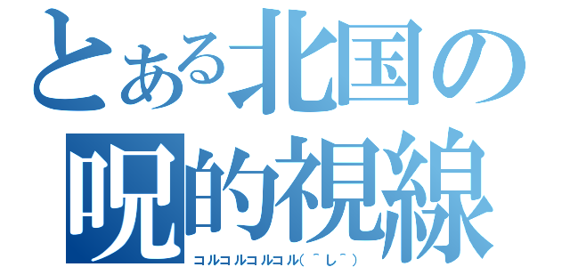 とある北国の呪的視線（コルコルコルコル（＾し＾））