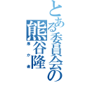 とある委員会の熊谷隆（愚か者）