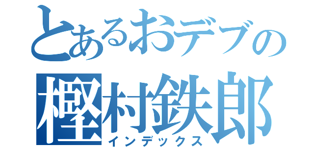 とあるおデブの樫村鉄郎（インデックス）