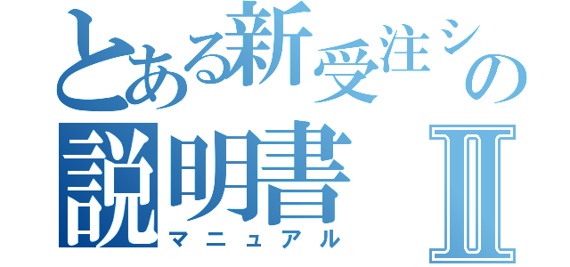 とある新受注システムの説明書Ⅱ（マニュアル）