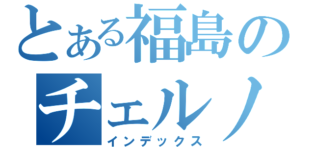 とある福島のチェルノブイリ（インデックス）