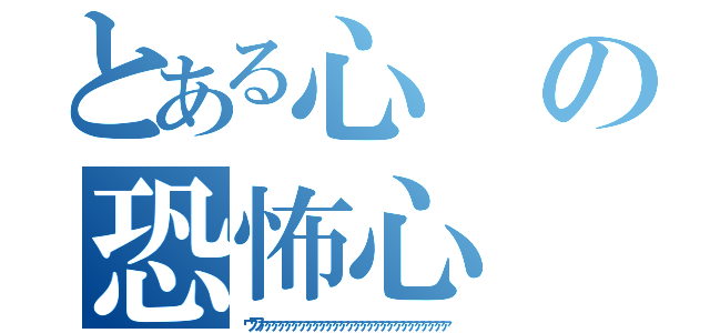 とある心の恐怖心（ウワァァァァァァァァァァァァァァァァァァァァァァァァァァァァ）