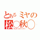 とあるミヤの松◯秋◯（ズレチャカファイヤー）