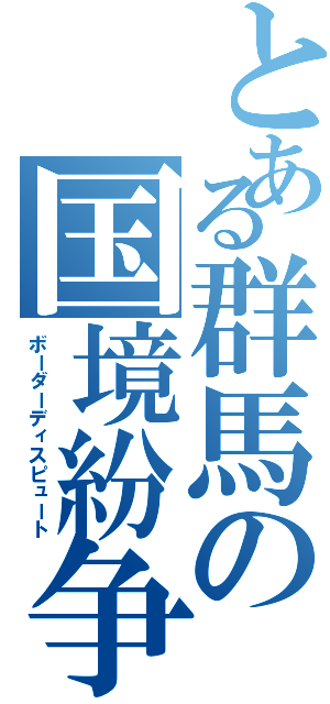 とある群馬の国境紛争（ボーダーディスピュート）