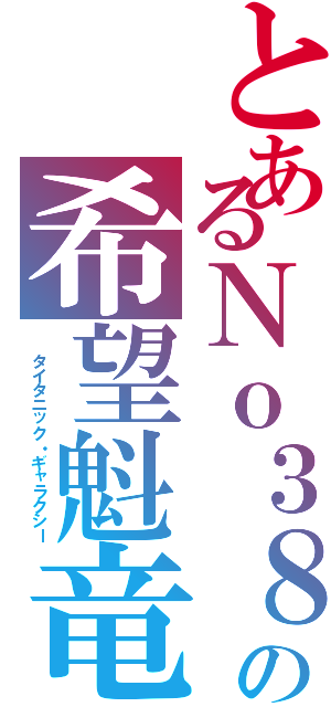 とあるＮｏ３８の希望魁竜（ タイタニック・ギャラクシー）