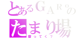 とあるＧＡＲｏのたまり場（寄ってく？）