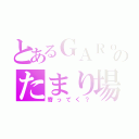 とあるＧＡＲｏのたまり場（寄ってく？）