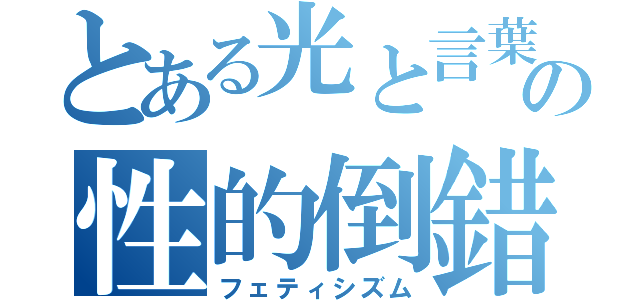 とある光と言葉の性的倒錯（フェティシズム）