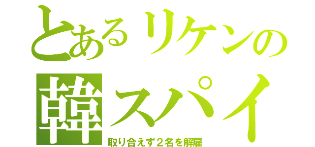 とあるリケンの韓スパイ（取り合えず２名を解雇）