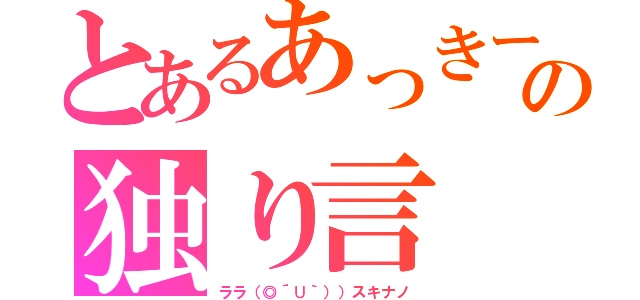 とあるあっきーの独り言（ララ（◎´∪｀））スキナノ）