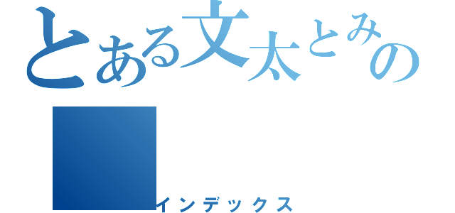 とある文太とみっちゃんの（インデックス）