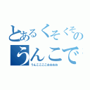 とあるくそくそのうんこですよー！（うんここここおおおお）