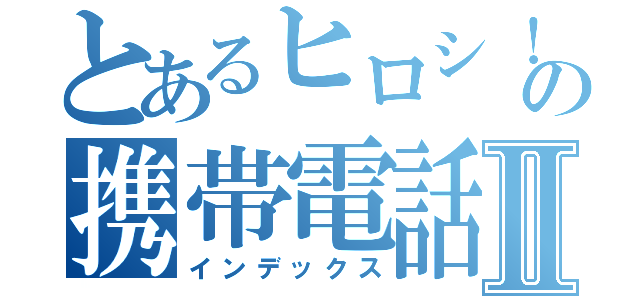 とあるヒロシ！の携帯電話Ⅱ（インデックス）