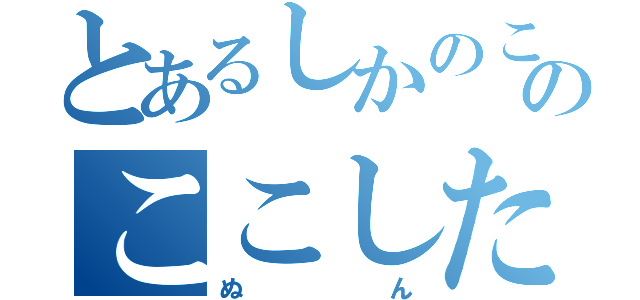 とあるしかのこのこのここしたんたん（ぬん）