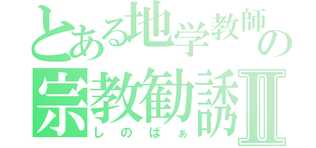 とある地学教師の宗教勧誘Ⅱ（しのばぁ）