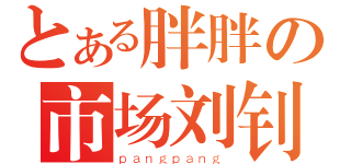 とある胖胖の市场刘钊（ｐａｎｇｐａｎｇ）