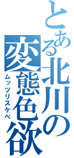 とある北川の変態色欲（ムッツリスケベ）