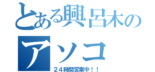 とある興呂木のアソコ（２４時間営業中！！）